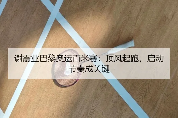谢震业巴黎奥运百米赛：顶风起跑，启动节奏成关键